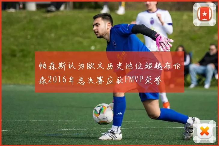 帕森斯认为欧文历史地位超越布伦森2016年总决赛应获FMVP荣誉