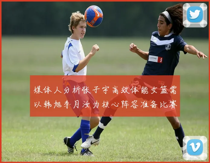 媒体人分析张子宇高效体能女篮需以韩旭李月汝为核心阵容准备比赛