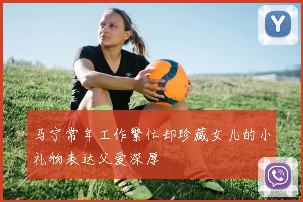 马宁常年工作繁忙却珍藏女儿的小礼物表达父爱深厚