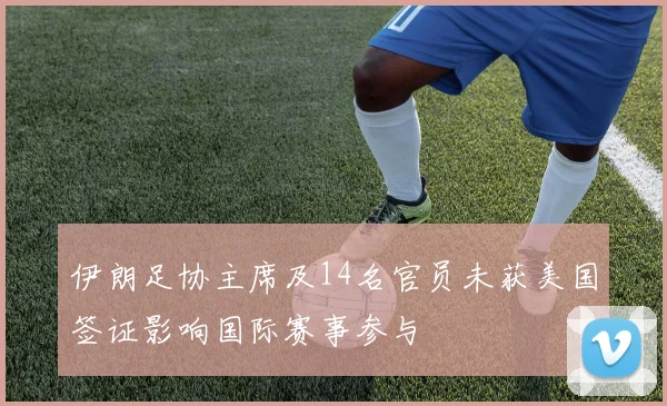 伊朗足协主席及14名官员未获美国签证影响国际赛事参与