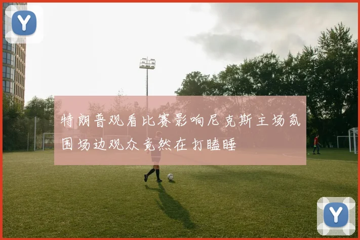 特朗普观看比赛影响尼克斯主场氛围场边观众竟然在打瞌睡