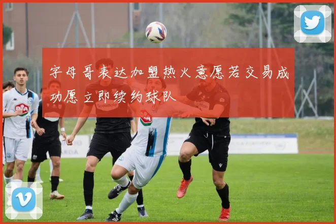 字母哥表达加盟热火意愿若交易成功愿立即续约球队