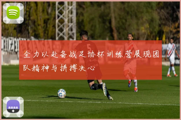 全力以赴备战足协杯训练营展现团队精神与拼搏决心