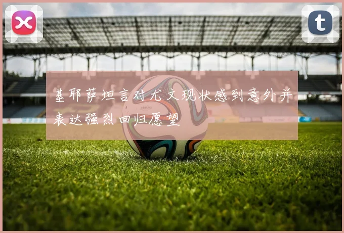 基耶萨坦言对尤文现状感到意外并表达强烈回归愿望