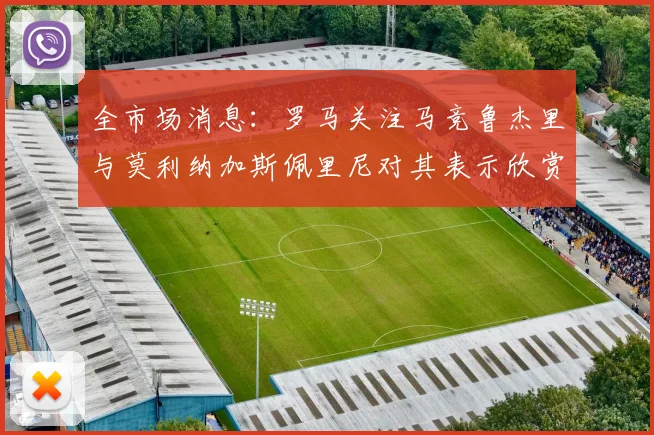 全市场消息：罗马关注马竞鲁杰里与莫利纳加斯佩里尼对其表示欣赏