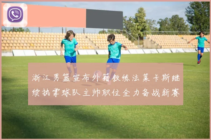 浙江男篮宣布外籍教练法莱卡斯继续执掌球队主帅职位全力备战新赛季