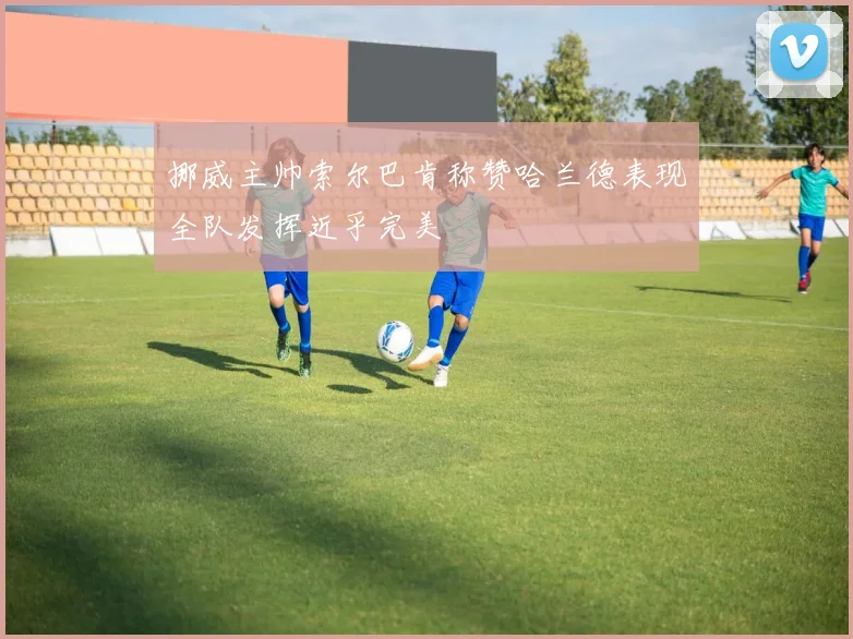 挪威主帅索尔巴肯称赞哈兰德表现全队发挥近乎完美