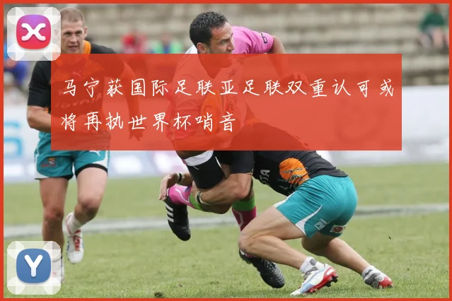 马宁获国际足联亚足联双重认可或将再执世界杯哨音