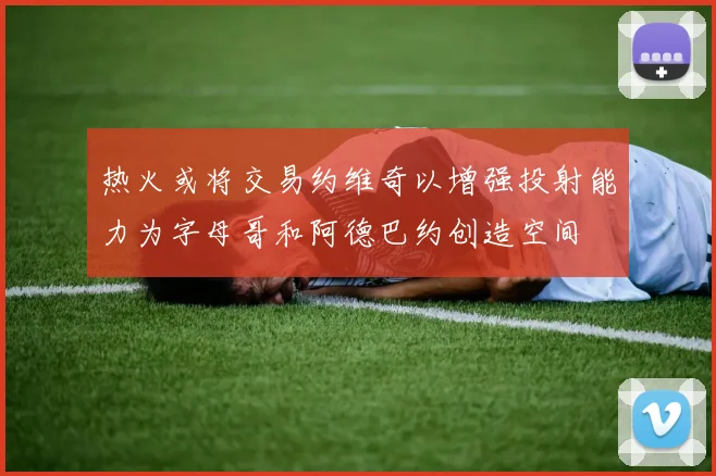 热火或将交易约维奇以增强投射能力为字母哥和阿德巴约创造空间