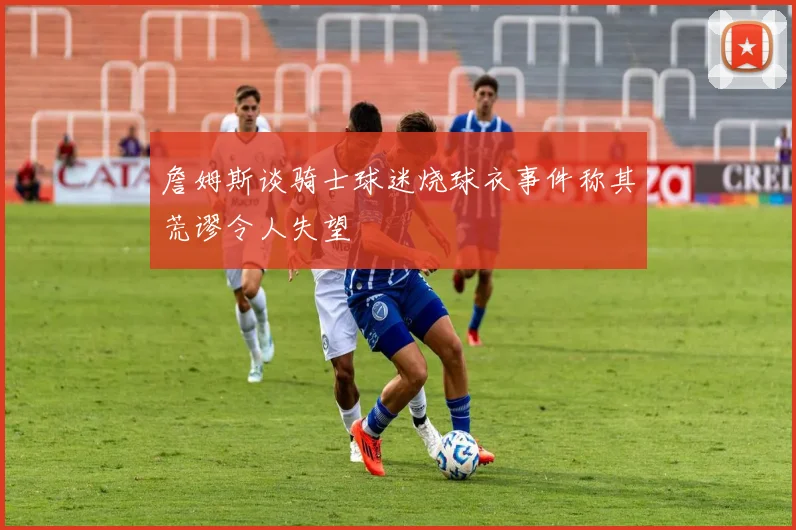 詹姆斯谈骑士球迷烧球衣事件称其荒谬令人失望