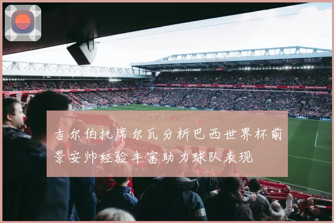 吉尔伯托席尔瓦分析巴西世界杯前景安帅经验丰富助力球队表现