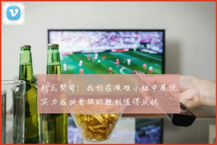 科瓦契奇：我们在艰难小组中展现实力成功晋级的胜利值得庆祝