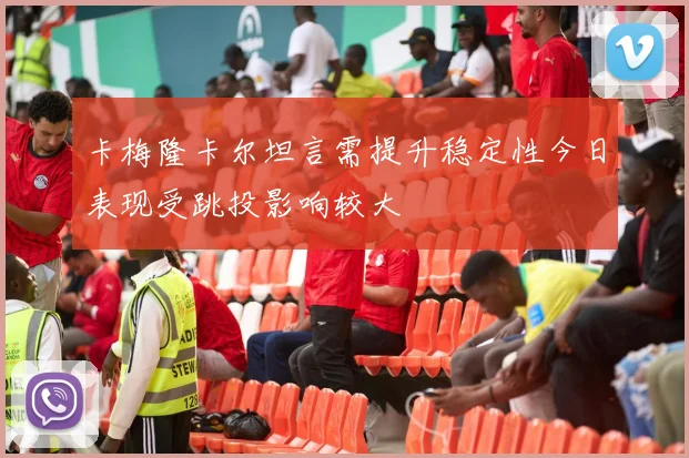 卡梅隆卡尔坦言需提升稳定性今日表现受跳投影响较大